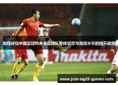 如何评估中国足球热身赛后球队整体状态与竞技水平的提升趋势 如何评估中国足球热身赛后球队整体状态与竞技水平的提升趋势