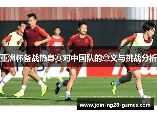 亚洲杯备战热身赛对中国队的意义与挑战分析