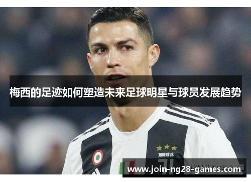 梅西的足迹如何塑造未来足球明星与球员发展趋势