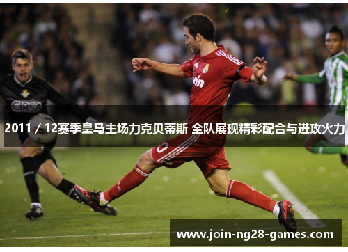 2011/12赛季皇马主场力克贝蒂斯 全队展现精彩配合与进攻火力 2011/12赛季皇马主场力克贝蒂斯 全队展现精彩配合与进攻火力