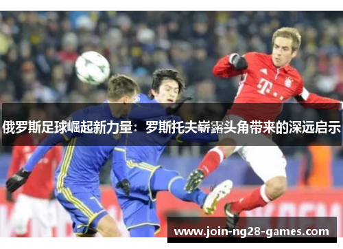 俄罗斯足球崛起新力量：罗斯托夫崭露头角带来的深远启示