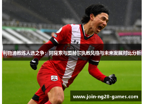 利物浦教练人选之争：阿隆索与图赫尔执教风格与未来发展对比分析