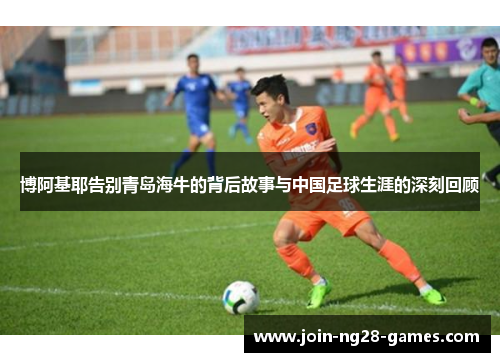博阿基耶告别青岛海牛的背后故事与中国足球生涯的深刻回顾