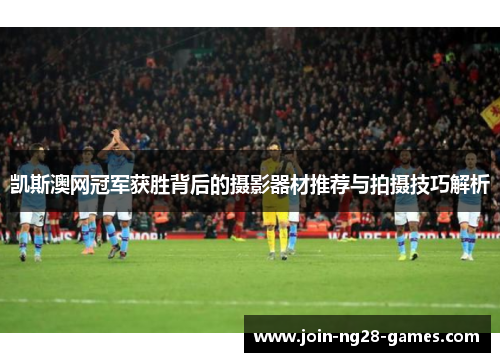 凯斯澳网冠军获胜背后的摄影器材推荐与拍摄技巧解析 凯斯澳网冠军获胜背后的摄影器材推荐与拍摄技巧解析