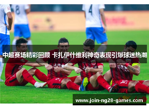 中超赛场精彩回顾 卡扎伊什维利神奇表现引爆球迷热潮