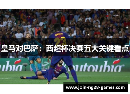 皇马对巴萨:西超杯决赛五大关键看点 皇马对巴萨:西超杯决赛五大关键看点