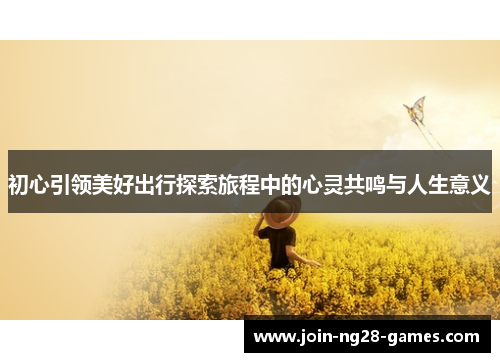 初心引领美好出行探索旅程中的心灵共鸣与人生意义 初心引领美好出行探索旅程中的心灵共鸣与人生意义