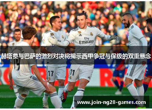 赫塔费与巴萨的激烈对决将揭示西甲争冠与保级的双重悬念