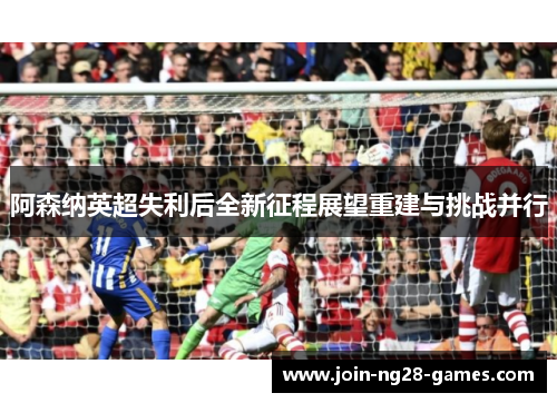 阿森纳英超失利后全新征程展望重建与挑战并行