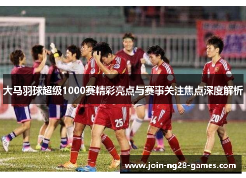 大马羽球超级1000赛精彩亮点与赛事关注焦点深度解析