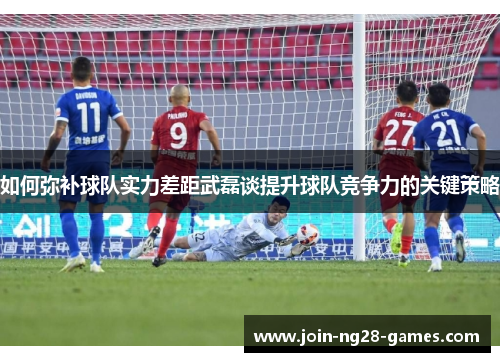如何弥补球队实力差距武磊谈提升球队竞争力的关键策略 如何弥补球队实力差距武磊谈提升球队竞争力的关键策略