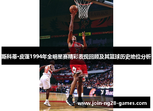 斯科蒂·皮蓬1994年全明星赛精彩表现回顾及其篮球历史地位分析 斯科蒂·皮蓬1994年全明星赛精彩表现回顾及其篮球历史地位分析