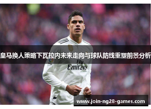 皇马换人策略下瓦拉内未来走向与球队防线重塑前景分析