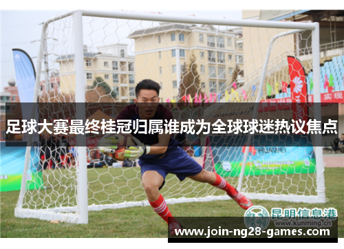 足球大赛最终桂冠归属谁成为全球球迷热议焦点